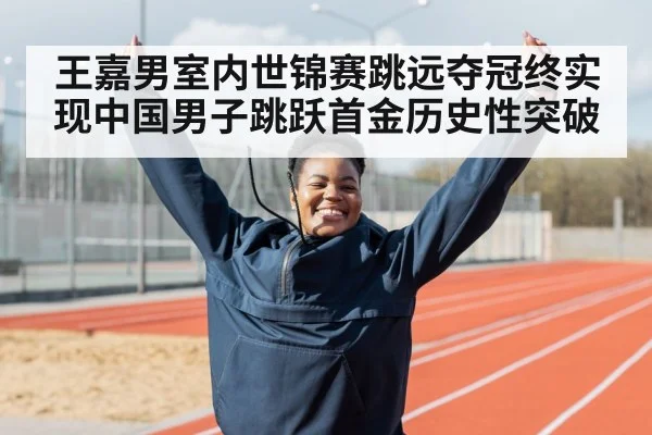 王嘉男室内世锦赛跳远夺冠终实现中国男子跳跃首金历史性突破