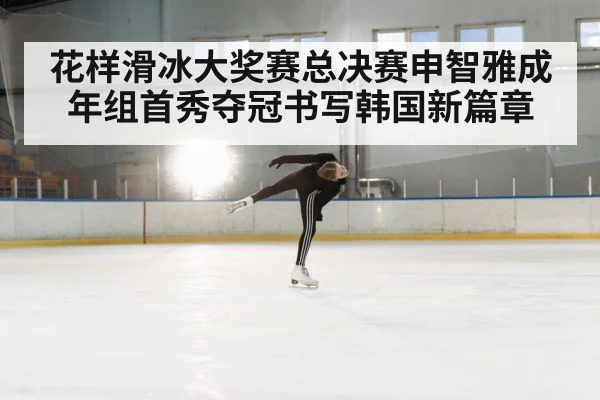 花样滑冰大奖赛总决赛申智雅成年组首秀夺冠书写韩国新篇章