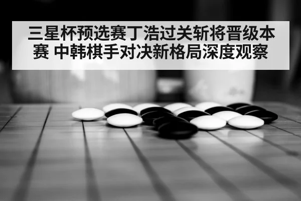三星杯预选赛丁浩过关斩将晋级本赛 中韩棋手对决新格局深度观察