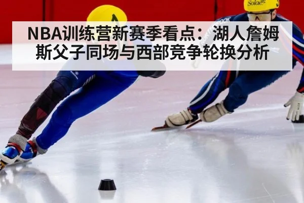 NBA训练营新赛季看点：湖人詹姆斯父子同场与西部竞争轮换分析